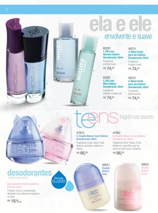 12




                                                       3
                                                                        ela e ele      envolvente e suave
                                                                                      83291                    48721
                                                                                      1. UB Love               3. Meist Zonik
                                                                                      Women Colônia            para ele Colônia
                                                                                      Desodorante. 50ml.       Desodorante, 45ml.
                                                                                      Fragrância               Fragrância
                                                                                      oriental frutal.         fougère frutal.

                                                                            4
                                                                                      R$   74,00               R$   74,00
                                                                                      83281                    48731
                                                                                      2. UB Love               4. Meist Zonik
                                     2                                                Men Colônia              para ela Colônia
                                                                                      Desodorante. 50ml.       Desodorante, 50ml.
                                                                                      Fragrância               Fragrância
                                                                                      oriental amadeirada.     floral aquosa.
                                                                                      R$   74,00               R$   74,00
 1




                                5                      te
                                                        ens
                                                           47972
                                                           5. Double Nature Cool Colônia
                                                           Desodorante, 50ml.
                                                                                               47962
                                                                                                     fragrâncias suaves

                                                                                               6. Double Nature Crazy Colônia
                                                                                               Desodorante, 50ml.
                                                           Fragrância musk, floral, frutal.    Fragrância floral, fresca, frutal.
                                                           Natural, sensível, moderna e        Moderna e divertida, que faz
                                                           fresca.                             você se sentir sexy e atraente.
                                                           R$   66,00                          R$   66,00

                                                   6                                 80611                                  80631
                                                                                     Double                                 Double

 desodorantes
 antitranspirantes                       fórmula
                                                                                     Nature
                                                                                     Cool
                                                                                                                            Nature
                                                                                                                            Crazy


 Desodorante Antitranspirante
                                         suave
 Roll-On, 30ml.
 Protege contra a transpiração,
 deixando uma deliciosa fragrância
 na pele.
 R$   18,00(cada)
 