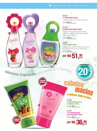 fragrâncias ele e ela / infantil                                        13


                                                                80230
                                                                7. Coreta Colônia, 50ml.
                                                                Fragrância frutal, com brilhinhos divertidos.
                                                                de R$   64,00 (preço regular)



                                                                81440
                                                                8. Coreta Heart Colônia, 50ml.
                                                                Fragrância floral frutal que mescla notas
 7                           8                                  radiantes e vibrantes como maçã vermelha,
                                                                melão, rosas e jasmim.
                                                                de R$   64,00 (preço regular)



                                                                80990
                                                                9. Skid Colônia, 50ml.
                                                                Fragrância que combina o frescor tradicional
                                                                das colônias cítricas com um toque frutal.
                                                                de R$   64,00 (preço regular)



                                                                por R$           51,20               cada


                                                           9




                                     enin              as e menino
                                                                                                  20                %


                                                                                                                        DE
delic                           ra m                               s




                                                                                                                           DESCON
          iosas fragrâncias p a



                                                                                                                                 T
                                                                                                                    O
                                        CORETA




                                                                  cabelos
                                      edição
                                             SH
                                               AMPOO




                                      limitada



                                                                      macios
                                                                        e sedosos todo
                                                                                                           s os dia
                                                                                                                      s...
                                                                        81390
                                                                        10. Skid Shampoo para
                                                                        os Cabelos, 125ml.
     10                          11
                                                                        de R$   45,00    (preço regular)


                                                                        81400
                                                                        11. Coreta Shampoo
                                                                        para os Cabelos, 125ml.
               SKID
                    S                                                   de R$   45,00    (preço regular)
            edição
                    HA




                                                                                                36,00
                      MPOO




            limitada
                                                                        por R$                               cada
 