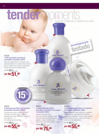 14



     tendermoments                                                                           uma linha completa para o cuidado de seu bebê




                                                                                         1



                                                                                                                                  e
                                                                                                                             ament
                                                                                                                      tologic

                                                                                                                     stado
                                                                                                                 derma

                                                                                                                   te
 83230
 1. Óleo para Bebê com Essência
 de Lavanda e Camomila, 250ml.
 Óleo com fragrância leve e delicada, ideal
 para ser aplicado em seu bebê antes de dormir,      2
 para uma pele suave, sedosa e perfumada.
 Produto testado dermatologicamente.
     60,00
 de R$        (preço regular)


 por R$      51,00

                           E




                          15%
                    +D




                                          DE DESC




                                                                                                                                                4
                                                 O




                                    NT
                                      O
                                                                   3

 83210                                                   83220                                         83200
 2. Shampoo para Bebê com Fragrância                     3. Tender Moments Colônia                     4. Creme Sólido para Bebê com Fragrância
 de Lavanda e Camomila, 250ml.                           para Bebê com Essência de Lavanda             de Lavanda e Camomila, 250ml.
 Shampoo para corpo e cabelos do bebê,                   e Camomila, 100ml.                            Creme Sólido para bebê, ideal para ser aplicado
 que limpa e suaviza a pele e cabelos,                   Fragrância fougère floral.                    antes de dormir, pois proporciona benefícios
 deixando uma suave e relaxante fragrância.              Dê a seu bebê um delicado e suave             calmantes e relaxantes. Também ajuda a acalmar
 Sem lágrimas.                                           aroma de lavanda e camomila que               a pele irritada e suavizar a pele seca. Produto
 Dermatologicamente testado.                             ajudará a relaxar. Contém notas               testado dermatologicamente.
                                                         de lavanda, camomila, sândalo e cedro.
     65,00
 de R$        (preço regular)                                                                              65,00
                                                                                                       de R$        (preço regular)
                                                             85,00
             55,                                                                                                  55,00
                                                         de R$
 por R$                    00                                          (preço regular)
                                                                                                       por R$
                                                         por R$     75,             00
 