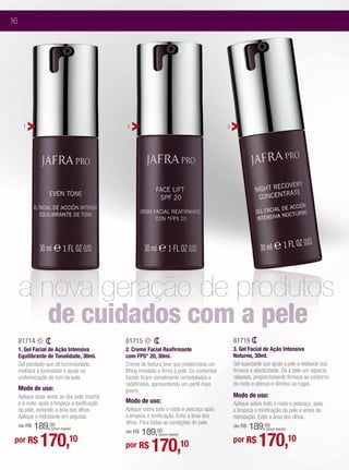 16




       1                                       2                                               3




     a nova geração de produtos
                   de cuidados com a pele
     81714                                     81715                                               81719
     1. Gel Facial de Ação Intensiva           2. Creme Facial Reafirmante                         3. Gel Facial de Ação Intensiva
     Equilibrante de Tonalidade, 30ml.         com FPS* 20, 30ml.                                  Noturno, 30ml.
     Gel perolado que dá luminosidade,         Creme de textura leve que proporciona um            Gel suavizante que ajuda a pele a restaurar sua
     melhora a tonicidade e ajuda na           lifting imediato e firma à pele. Os contornos       firmeza e elasticidade. Dá à pele um aspecto
     uniformização do tom da pele.             faciais ficam visivelmente remodelados e            relaxado, proporcionando firmeza ao contorno
                                               redefinidos, apresentando um perfil mais            do rosto e atenua e diminui as rugas.
     Modo de uso:                              jovem.
     Aplique duas vezes ao dia, pela manhã                                                         Modo de uso:
     e à noite, após a limpeza e tonificação   Modo de uso:                                        Aplique sobre todo o rosto e pescoço, após
     da pele, evitando a área dos olhos.       Aplique sobre todo o rosto e pescoço após           a limpeza e tonificação da pele e antes da
     Aplique o hidratante em seguida.          a limpeza e tonificação. Evite a área dos           hidratação. Evite a área dos olhos.
                                               olhos. Para todas as condições de pele.
     de R$   189,00                                                                                    189,00
                                                                                                   de R$
                                                   189,00
                    (preço regular)                                                                                (preço regular)



                                                                                                               170,10
                                               de R$

               170,10
                                                               (preço regular)
 por R$
                                               por R$      170,                  10                por R$
 
