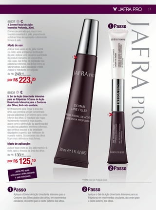 JAFRA PRO        17


88937
4. Creme Facial de Ação
Intensiva Profunda, 30ml.                                                                                 1   Passo
Creme concentrado que proporciona
imediata suavidade à pele, preenchendo
as linhas finas de expressão e oferecendo
firmeza à pele.
Modo de uso:
Aplique duas vezes ao dia, pela manhã
e à noite, após a limpeza e tonificação
da pele. Aplique uma pequena quantidade
do produto (tamanho de uma ervilha),                            4
nas rugas, nas linhas de expressão nas
pálpebras inferiores, nas linhas entre as
sobrancelhas, sulco nasolabial e testa.
Aplique o hidratante em seguida.
de R$248,00      (preço regular)


por R$       223,20
88938
5. Gel de Ação Umectante Intensiva
para as Pálpebras / Creme de Ação
Umectante Intensiva para o Contorno
dos Olhos, 6ml cada unidade.
Um tratamento para firmar a área dos
olhos que combina um gel concentrado
para as pálpebras e um creme para a área                                                              5
inferior dos olhos. O resultado são rugas
visivelmente menores e mais suaves,
assim como a diminuição da aparência dos
círculos nas pálpebras inferiores (olheiras),
das sombras escuras e da tonalidade
da pálpebra superior, que melhoram de
maneira notória. Os contornos dos olhos
ficam mais definidos e mais firmes.
Modo de aplicação:
Aplique duas vezes ao dia, pela manhã e à
noite, após a limpeza da área dos olhos.
    130,00
de R$            (preço regular)


por R$       125,10
         JAFRA PRO
                      ajuda
                                                                                                          2   Passo
                          deixando
   a recupe rar o brilho,
                              .
         a pele  mais jovem
                                                                    * FPS: Fator de Proteção Solar.

 1    Passo                                                          2     Passo
        Aplique o Creme de Ação Umectante Intensiva para o                 Aplique o Gel de Ação Umectante Intensiva para as
        Contorno dos Olhos abaixo dos olhos, em movimentos                 Pálpebras em movimentos circulares, do centro para
        circulares, do centro para o canto externo dos olhos.              o canto externo dos olhos.
 