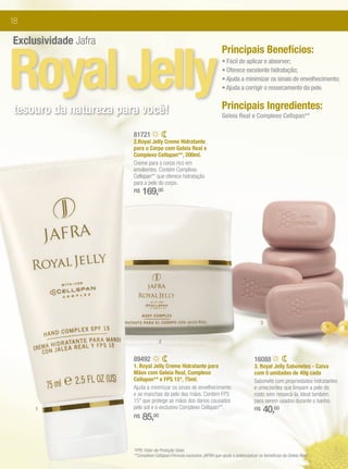 18

Exclusividade Jafra


Royal Jelly
                                                                         Principais Benefícios:
                                                                         • Fácil de aplicar e absorver;
                                                                         • Oferece excelente hidratação;
                                                                         • Ajuda a minimizar os sinais de envelhecimento;
                                                                         • Ajuda a corrigir o ressecamento da pele.


tesouro da natureza para você!                                           Principais Ingredientes:
                                                                         Geleia Real e Complexo Cellspan**

                       81721
                       2.Royal Jelly Creme Hidratante
                       para o Corpo com Geleia Real e
                       Complexo Cellspan**, 200ml.
                       Creme para o corpo rico em
                       emolientes. Contém Complexo
                       Cellspan** que oferece hidratação
                       para a pele do corpo.
                       R$   169,00




                                                                                               3


                                     2


                       89492                                                               16088
                       1. Royal Jelly Creme Hidratante para                                3. Royal Jelly Sabonetes - Caixa
                       Mãos com Geleia Real, Complexo                                      com 5 unidades de 40g cada
                       Cellspan** e FPS 15*, 75ml.                                         Sabonete com propriedades hidratantes
                       Ajuda a minimizar os sinais de envelhecimento                       e umectantes que limpam a pele do
                       e as manchas da pele das mãos. Contém FPS                           rosto sem ressecá-la. Ideal também
                       15* que protege as mãos dos danos causados                          para serem usados durante o banho.
     1                 pelo sol e o exclusivo Complexo Cellspan**.                         R$      40,00
                       R$   85,00


                       *FPS: Fator de Proteção Solar.
                       **Complexo Cellspan:Fórmula exclusiva JAFRA que ajuda a potencializar os benefícios da Geleia Real.
 