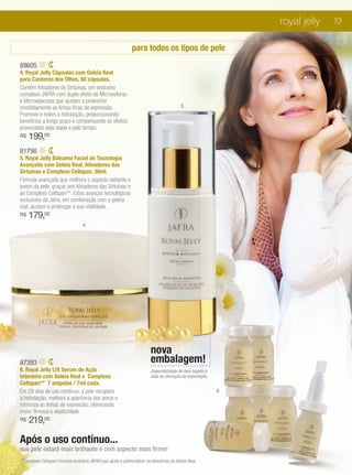 royal jelly   19

                                                              para todos os tipos de pele
89605
4. Royal Jelly Cápsulas com Geleia Real
para Contorno dos Olhos, 60 cápsulas.
Contém Ativadores de Sirtuínas, um exclusivo
complexo JAFRA com duplo efeito de Microesferas
e Microesponjas que ajudam a preencher
imediatamente as linhas finas de expressão.                                               5
Promove e retém a hidratação, proporcionando
benefícios a longo prazo e compensando os efeitos
provocados pela idade e pelo tempo.
R$   199,00
81798
5. Royal Jelly Bálsamo Facial de Tecnologia
Avançada com Geleia Real, Ativadores das
Sirtuínas e Complexo Cellspan, 30ml.
Fórmula avançada que melhora o aspecto radiante e
jovem da pele, graças aos Ativadores das Sirtuínas e
ao Complexo Cellspan**. Estes avanços tecnológicos
exclusivos da Jafra, em combinação com a geleia
real, ajudam a prolongar a sua vitalidade.
R$   179,00
                                   4




                                                                         nova
87393                                                                    embalagem!
6. Royal Jelly Lift Serum de Ação                                        Disponibilidade do item sujeito a
Intensiva com Geleia Real e Complexo                                     data de liberação de importação.
Cellspan** 7 ampolas / 7ml cada.
Em 28 dias de uso contínuo, a pele recupera                                                                  6
a hidratação, melhora a aparência dos poros e
minimiza as linhas de expressão, oferecendo
maior firmeza e elasticidade.
R$   219,00

Após o uso contínuo...
sua pele estará mais brilhante e com aspecto mais firme!
**Complexo Cellspan:Fórmula exclusiva JAFRA que ajuda a potencializar os benefícios da Geleia Real.
 