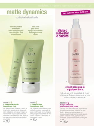 tea blend / matte e harmony dynamics                                         21


         matte dynamics                                                                      para mulheres acim
                                                                                                                      a de 40 anos

                     controle da oleosidade


           aplicar o produto                      ideal para
             diretamente                         pele oleosa.
         sobre a imperfeições                Aplique diariamente                       alivia o
          causadas pela acne
            ou oleosidade.
                                              deixe agir durante
                                                    a noite.                          mal-estar
                                                                                      e calores




                                                                5                                 6


     4
                                                                                                 e você pode usá-lo
                                                                                                  a qualquer hora,
                                                                                         toda vez que sentir necessidade de frescor
                                                                                        e hidratação. Aplique-o suavemente no rosto
                                                                                               ou em qualquer parte do corpo.

88911                                          88962                                    82530
4. Gel Facial de Controle                      5. Gel Facial Suave                      6. Loção Refrescante
Especializado, 15ml.                           Especializado, 50ml.                     para o Rosto e Corpo, 125ml.
Gel de fórmula leve que ajuda a reduzir as     Gel que limpa profundamente a pele,      Um spray com efeito refrescante, especialmente
imperfeções da pele, agindo diretamente        ajudando a prevenir a obstrução de       formulado para mulheres acima dos 40 anos.
sobre estas áreas sem causar irritação ou      poros e a formação de imperfeições.      Ajuda a aliviar o mal-estar e calores em
ressecamento da pele. Ajuda a reduzir a        Ideal para pele oleosa. Modo de uso:     consequência de mudanças hormonais naturais.
inflamação e vermelhidão da pele. Modo de      aplique o produto e deixe-o agir na      Contém extrato de menta, provitamina B5 e
uso: aplicar o produto diretamente sobre a     pele durante a noite.                    vitamina B. Apropriada para todas as condições
imperfeição.                                   R$   52,00                               de pele.
R$   52,00                                                                              R$   112,00
 