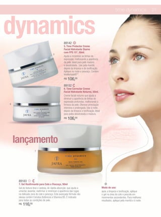 time dynamics                 23




dynamics                                          89142
                                                  5. Time Protector Creme
                                                  Facial Hidratante Diurno
                                                  com FPS 15*, 50ml.
                                       5
                                                  Ajuda a minimizar as linhas de
                                                  expressão, melhorando a aparência
                                                  da pele. Ideal para pele madura
                                                  e desidratada. Use pela manhã,
                                                  depois da limpeza e da tonificação.
                                                  Aplique no rosto e pescoço. Contém
                                                  Intellishield®**.
                                                  R$   106,00
                                                  89152
                                                  6. Time Corrector Creme
                                                  Facial Hidratante Noturno, 50ml.
                                                  Creme facial noturno que ajuda a
                                                  diminuir a aparência de linhas de
                                                  expressão profundas, melhorando a
6                                                 firmeza da pele. Oferece umectação
                                                  intensiva e prolongada. Use à noite,
                                                  depois da limpeza e tonificação. Ideal
                                                  para peles desidratada e madura.
                                                  R$   106,00




    lançamento
                     7




     89183
     7. Gel Reafirmante para Colo e Pescoço, 50ml
     Gel de textura leve e sedosa, de rápida absorção, que ajuda a                         Modo de uso:
     umectar, levantar, reafirmar e minimizar a aparência das rugas                        após a limpeza e tonificação, aplique
     na delicada zona do colo e pescoço. Esta avançada fórmula não                         o gel na área do colo e pescolo em
     oleosa contém Extratos Botânicos e Vitamina B5. É indicado                            movimentos ascendentes. Para melhores
     para todas as condições de pele.                                                      resultados, aplique pela manhã e à noite.
     R$   116,00
 