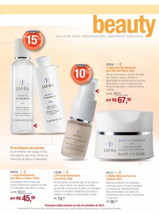 24


                   + DE




                          15%              DE
                                              DESCONTO
                                                                  sua pele mais rejuvenecida, aparência luminosa
                                                                                                                  beauty
                                                                                                                           92006
                                                                     2



                                                                                   10
                                                                                                                           3. Optimeyes Gel Hidratante
                                                                                                %

                                                                                                    DE
                                                                                                                           para Área dos Olhos, 15ml.




                                                                                                       DESCON
                                                                                                                           Gel de textura suave e de fácil absorção,
                                                                                                                           que hidrata e ajuda a melhorar a


                                                                                                             TO
                                                                                                                           elasticidade da delicada pele da área dos
                                                                                                                           olhos. Ajuda a reduzir a aparência das
                                                                                                                           linhas de expressão e minimiza olheiras
                                                                                                                   3
                                                                                                                           e bolsas.
                                                                                                                               75,00
                                                                                                                           de R$           (preço regular)


                                                                                                                           por R$        67,50

                                       1




     Pó de limpeza com pérolas
     Ao se misturar com a água, forma
     uma espuma que limpa, remove as
     impurezas da pele e a maquiagem
                                                                                                                                                             4


     89450                                                      12096                                                      89121
     1. Loção Demaquilante                                      2. Pó Facial Revitalizante                                 4. Malibu Máscara Facial de
     para Olhos e Lábios, 125ml.                                com Pérola, 100g.                                          Limpeza, 50ml
     Demaquilante leve e suave que                              Pó de limpeza com pérolas que, ao se misturar              Máscara esfoliante com amêndoas
     remove facilmente a máscara de cílios                      com a água, forma uma espuma que limpa,                    e mel que ajuda a remover impurezas
     e a maquiagem dos olhos e da boca.                         removendo as impurezas da pele e a maquiagem.              e o excesso de oleosidade da pele.
         53,00
     de R$           (preço regular)
                                                                Possui um complexo revitalizante que ajuda a
                                                                hidratar e a melhorar a luminosidade da pele.
                                                                                                                           Não recomendado para peles com


                   45,00
                                                                                                                           problemas de acne, muito desidratadas
     por R$                                                     R$   79,00                                                 ou sensíveis.
                                                                                                                           R$   56,00
                                                         Promoção válida somente no mês de setembro de 2012.
             **Intellishield®: Complexo exclusivo JAFRA que permite que a pele respire enquanto protege da poluição e das mudanças climáticas.
 