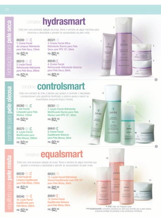 26


                                       complexo        hydrasmart
hidratação para pele seca

                                                                                                                                2
                              Feito com uma exclusiva seleção de ervas, flores e extratos de algas marinhas para
                                       minimizar a oleosidade e atender às necessidades da pele mista.

                             89300                          89321                                                  1
                             1. Creme Facial                3. Creme Facial Ultra-
                             de Limpeza Hidratante          Hidratante Diurno para Pele                                                                                        3
                             para Pele Seca, 125ml.         Seca com FPS 15*, 50ml.
                             R$   52,00                     R$   82,00
                             89310                          89545                                                                                                              4
                             2. Loção Facial                4. Creme Facial
                             Refrescante Hidratante         Refrescante Hidratante Noturno
                             para Pele Seca, 200ml.         para Pele Seca, 50ml.
                             R$   52,00                     R$   82,00

                                  complexo        controlsmart
controle para pele oleosa




                               Feito com extratos de chás e plantas que ajudam a controlar a oleosidade                6
                                e proporcionam uma aparência tonificada, o sistema ajuda a reduzir as
                                                imperfeições enquanto limpa e hidrata.
                                                                                                                                                7
                             89360                          89381                                     5
                             5. Gel Facial                  7. Loção Facial Hidratante
                             Limpador para Pele             Matificante Diurna para Pele
                             Oleosa, 125ml.                 Oleosa com FPS 15*, 50ml.
                             R$   52,00                     R$   82,00                                                                                                   8


                             89370                          89441
                             6. Loção Facial                8. Creme Facial
                             Matificante para               Equilibrante Noturno
                             Pele Oleosa, 200ml.            para Pele Oleosa, 50ml.
                             R$   52,00                     R$   82,00

                                     complexo          equalsmart
equilíbrio para pele mista




                                                                                                                           10
                             Feito com uma exclusiva seleção de ervas, flores e extratos de algas marinhas que
                                 ajudam a minimizar a oleosidade e atender às necessidades da pele mista.
                                                                                                                                                         11

                             89330                          89351
                             9. Gel Facial de               11. Loção Facial Hidratante
                             Limpeza Equilibrante           Diurna Equilibrante com FPS 15*                                                                              12
                             para Pele Mista, 125ml.        para Pele Mista, 50ml.                         9
                             R$   52,00                     R$   82,00
                             89340                          89441
                             10. Loção Facial               12. Creme Facial
                             Equilibrante para              Equilibrante Noturno
                             Pele Mista, 200ml.             para Pele Mista, 50ml.
                                                                                                                         * FPS: Fator de Proteçãoque permite que a pele
                                                                                                                                                  Solar.
                             R$   52,00                     R$   82,00                            ** Intellishield®: complexoda poluiçãoda das mudanças climáticas. respire,
                                                                                                             enquanto protege
                                                                                                                              exclusivo Jafra
                                                                                                                                         e
 