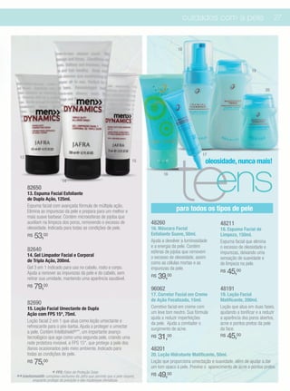 cuidados com a pele                              27



                                                                                           18



                                                                                                                                    19



                                                                                                                                            20




                                                                                           teens
                                                                                                         17
  13
                                                                        15                                 oleosidade, nunca mais!
                                                                                    16
                            14
       82650
       13. Espuma Facial Esfoliante
       de Dupla Ação, 125ml.
       Espuma facial com avançada fórmula de múltipla ação.
       Elimina as impurezas da pele e prepara para um melhor e                            para todos os tipos de pele
       mais suave barbear. Contém microesferas de jojoba que
       auxiliam na limpeza dos poros, removendo o excesso de                 48260                                48211
       oleosidade. Indicada para todas as condições de pele.                 16. Máscara Facial                   18. Espuma Facial de
       R$   53,00                                                            Esfoliante Suave, 50ml.              Limpeza, 150ml.
                                                                             Ajuda a devolver a luminosidade      Espuma facial que elimina
                                                                             e a energia da pele. Contém          o excesso de oleosidade e
       82640                                                                 esferas de jojoba que removem        impurezas, deixando uma
       14. Gel Limpador Facial e Corporal                                    o excesso de oleosidade, assim       sensação de suavidade e
       de Tripla Ação, 200ml.                                                como as células mortas e as          de limpeza na pele.
       Gel 3 em 1 indicado para uso no cabelo, rosto e corpo.                impurezas da pele.
       Ajuda a remover as impurezas da pele e do cabelo, sem                                                      R$   45,00
       retirar sua umidade, mantendo uma aparência saudável.
                                                                             R$   39,00
       R$   79,00                                                            96062                                48191
                                                                             17. Corretor Facial em Creme         19. Loção Facial
                                                                             de Ação Focalizada, 15ml.            Matificante, 200ml.
       82690
       15. Loção Facial Umectante de Dupla                                   Corretivo facial em creme com        Loção que atua em duas fases,
       Ação com FPS 15*, 75ml.                                               um leve tom neutro. Sua fórmula      ajudando a tonificar e a reduzir
                                                                             ajuda a reduzir imperfeições         a aparência dos poros abertos,
       Loção facial 2 em 1 que atua como loção umectante e                   da pele. Ajuda a combater o          acne e pontos pretos da pele
       refrescante para o pós-barba. Ajuda a proteger e umectar              surgimento de acne.                  da face.
       a pele. Contém Intellishield®**, um importante avanço
       tecnológico que age como uma segunda pele, criando uma                R$   31,00                           R$   45,00
       rede protetora invisível, e FPS 15*, que protege a pele dos
       danos ocasionados pelo meio ambiente. Indicado para                   48201
       todas as condições de pele.                                           20. Loção Hidratante Matificante, 50ml.
       R$   75,00                                                            Loção que proporciona umectação e suavidade, além de ajudar a dar
                                                                             um tom opaco à pele. Previne o aparecimento de acne e pontos pretos.
                       * FPS: Fator de Proteçãoque permite que a pele
                                                Solar.
                                                                             R$   49,00
** Intellishield®: complexoda poluiçãoda das mudanças climáticas. respire,
           enquanto protege
                            exclusivo Jafra
                                       e
 