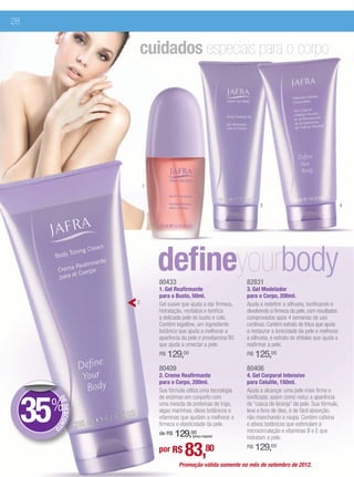 28


                        cuidados especiais para o corpo




                            1


                                                                           3                                        4




                                defineyourbody
                                80433                                82831
                                1. Gel Reafirmante                   3. Gel Modelador
                                para o Busto, 50ml.                  para o Corpo, 200ml.
                        2       Gel suave que ajuda a dar firmeza,   Ajuda a redefinir a silhueta, tonificando e
                                hidratação, revitaliza e tonifica    devolvendo a firmeza da pele, com resultados
                                a delicada pele do busto e colo.     comprovados após 4 semanas de uso
                                Contém kigelline, um ingrediente     contínuo. Contém extrato de lótus que ajuda
                                botânico que ajuda a melhorar a      a restaurar a tonicidade da pele e melhorar
                                aparência da pele e provitamina B5   a silhueta, e extrato de shitake que ajuda a
                                que ajuda a umectar a pele.          reafirmar a pele.
                                R$   129,00                          R$   125,00
                                80409                                80406
                                2. Creme Reafirmante                 4. Gel Corporal Intensivo
                                para o Corpo, 200ml.                 para Celulite, 150ml.
                                Sua fórmula utiliza uma tecnologia   Ajuda a alcançar uma pele mais firme e



     35%
                                de enzimas em conjunto com           tonificada, assim como reduz a aparência
           DE




                                uma mescla de proteínas de trigo,    de “casca de laranja” da pele. Sua fórmula,
              DESCON




                                algas marinhas, óleos botânicos e    leve e livre de óleo, é de fácil absorção,
                                vitaminas que ajudam a melhorar a    não manchando a roupa. Contém cafeína
                                firmeza e elasticidade da pele.      e ativos botânicos que estimulam a
                    T




       O
                                                                     microcirculação e vitaminas B e E que
                                de R$   129,00 (preço regular)
                                                                     hidratam a pele.

                                por R$     83,80                     R$   129,00
                                         Promoção válida somente no mês de setembro de 2012.
 