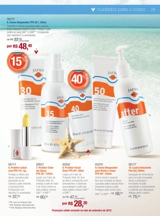 cuidados para o corpo                                 29

78177
6. Creme Bloqueador FPS 30*, 125ml.
Combate os danos causados pelos radicais
livres enquanto suaviza a pele. Protege a pele
contra os raios UVA** e UVB***. Enriquecido
com vitamina C e umectantes.
de R$   57,00  (preço regular)


por R$        48,40                    6




     15%
                        DE




                                                                 7
                           DESCON
                                 T




                    O




                                                                         40%               O    DE
                                                                                                   DESCON
                                                                                                         T




                                                                                                                                                                10




 5
                                                                                                                       9
                                                                                                       8



 94111                                 89931                     80502                                       83470                            88177
 5. Protetor Labial                    7. Protetor Solar         8. Protetor Facial                          9. Creme Bloqueador              10. Loção Umectante
 com FPS 15*, 4g.                      em Spray                  Solar FPS 40*, 50ml.                        para Rosto e Corpo               Pós Sol, 250ml.
 Protege os lábios dos                 FPS 35*, 125ml.           Loção com Fator de                          FPS 50*, 125ml.                  Sensação de refrescância
 danos causados pela                   Loção com Fator de        Proteção Solar 40, livre                    Creme facial e corporal          para sua pele bronzeada.
 exposição ao sol.                     Proteção Solar 35,        de óleo e enriquecido com                   leve que combate os danos        Ajuda a prolongar o
 Suaviza a pele evitando               protege a pele do rosto   antioxidantes e vitaminas                   causados pelos radicais livres   bronzeado da pele,
 o ressecamento.                       e do corpo contra os      que protegem a pele dos                     enquanto suaviza a pele.         prevenindo o ressecamento
 Enriquecido com                       raios solares nocivos     raios solares nocivos UVA**                 Protege a pele contra raios      e evitando que descasque.
 vitamina C e umectantes.              UVA** e UVB***.           e UVB***.                                   UVA** e UVB***. R$   58,00       Aplique após o banho.
 R$   37,00                            R$   60,00                de R$47,00   (preço regular)
                                                                                                                                              R$   75,00
 *FPS: Fator de Proteção Solar.
 **UVA: Radiação Ultravioleta Alfa.
 ***UVB: Radiação Ultravioleta Beta.
                                                                 por R$     28,20
                                                       Promoção válida somente no mês de setembro de 2012.
 