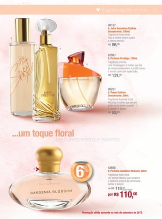 fragrâncias femininas                     03


                                                 80127
                                                 6. Jafra Sensation Colônia
                                                 Desodorante, 100ml.
                                                 Fragrância floral verde.
6                                                Para a mulher jovem e para
                                                 a eterna menina.
                                                 R$   86,00
                  7

                                                 82981
                                                 7. Perfume Prestige, 100ml.
                                                 Fragrância oriental.
                                8                Uma homenagem à mulher que faz
                                                 as coisas acontecerem, transformando
                                                 o mundo como um espectador.
                                                 R$   131,00


                                                 80251
                                                 8. Vesen Colônia
                                                 Desodorante, 50ml.
                                                 Fragrância floriental frutal.
                                                 Recorda à mulher que sempre
                                                 pode-se ser jovem quando
                                                 o coração é alegre.
                                                 R$   93,00




...um toque floral femininas e envolventes
            para mulheres




                            6
                            %
                        E




                                DE
                      +D




                                                 48660
                                   DESCONTO




        9
                                                 9. Perfume Gardênia Blossom, 50ml.
                                                 Fragrância floral floral.
                                                 Um aroma clássico que recupera
                                                 a essência original da perfumaria:
                                                 cativar e seduzir.
                                                     118,00
                                                 de R$          (preço regular)


                                                 por R$       110,00
                            Promoção válida somente no mês de setembro de 2012.
 