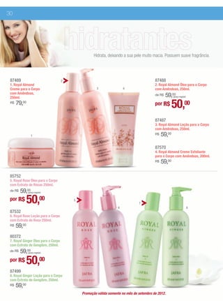 30




                                                    Hidrata, deixando a sua pele muito macia. Possuem suave fragrância.




 87489                               2                                                   87488
 1. Royal Almond                                                                         2. Royal Almond Óleo para o Corpo
 Creme para o Corpo                                  3                4                  com Amêndoas, 250ml.
 com Amêndoas,
 250ml.                                                                                      59,00
                                                                                         de R$        (preço regular)

 R$   79,00
                                                                                         por R$       50,00
                                                                                         87487
                                                                                         3. Royal Almond Loção para o Corpo
                                                                                         com Amêndoas, 250ml.
                 1                                                                       R$   59,00

                                                                                         87570
                                                                                         4. Royal Almond Creme Esfoliante
                                                                                         para o Corpo com Amêndoas, 200ml.
                                                                                         R$   59,00

 85752
 5. Royal Rose Óleo para o Corpo
 com Extrato de Rosas 250ml.
     59,00
 de R$        (preço regular)


 por R$       50,00                      5

                                                                  6
                                                                               7
                                                                                                                        8
 87532
 6. Royal Rose Loção para o Corpo
 com Extrato de Rosa 250ml.
 R$   59,00
 80372
 7. Royal Ginger Óleo para o Corpo
 com Extrato de Gengibre, 250ml.
     59,00
 de R$        (preço regular)


 por R$       50,00
 87499
 8. Royal Ginger Loção para o Corpo
 com Extrato de Gengibre, 250ml.
 R$   59,00
                                             Promoção válida somente no mês de setembro de 2012.
 
