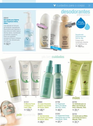cuidados para o corpo                                      31

                                                                                             desodorantes
                                                                                                   antitranspirantes
82810
Gel Líquido para Higiene
sem Fragrância Íntima,                                                                                                        fórmula
                                                                                                              1
250ml.                                                         8002                                     0036              suave
                                                            Fem     4                                   Uniss
                                                                                                             ex
Leve sabonete em forma de                                       in
                                                          Flora ino                                       D aily
gel translúcido, especialmente                                 l Mis
desenvolvido para higienizar a                                      t
área íntima da mulher. Ajuda a
eliminar odores, neutralizando
as bactérias causadoras.                                                                                                 Desodorante
Deixa uma agrádavel                                                                                                      Antitranspirante
sensação de frescor e limpeza                                                                                            Roll-On, 60g
durante o dia. Somente para                                                                                              Protege contra
uso externo.                                                                                                             transpiração, deixando
R$    52,00                                                                                                              uma fragrância Cool.
                                                                                   80023                                 R$   19,00  (cada)
                                                                                 Masculi
                                                                                        no
                                                                                  Ozonic



                                                                 pés bem cuidados
                                                                                                        14




                                                                        12                    13




  9




                                                                                                                                15




                                                                                                                   mãos sedosas
                                  10                 11


                                 81312                    89960                      87796                         80740
                                 9. Máscara Facial        10. Loção Umectante        12. Peppermint                14. Esfoliante para as
                                 e Corporal com           Corporal com Extrato       Spray com Menta               Mãos com Extrato de
                                 Lama, 250g.              de Cactus, 250ml.          para Pés, 125ml.              Coco e Abacate, 75ml.
                                 R$   105,00              R$   49,00                 R$   40,00                    R$   31,00
                      pele rejuvenecida                   89970
                                                          11. Gel Umectante
                                                                                     81043
                                                                                     13. Peppermint Creme
                                                                                                                   80750
                                                                                                                   15. Creme para as Mãos
                                                          para Banho com Extrato     Suavizante para os Pés        com Extrato de Coco e
                                                          de Cactus, 250ml.          com Menta, 125ml.             Abacate, 75ml.
                                                          R$   49,00                 R$   37,00                    R$   31,00
 