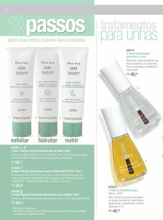 32




                      passos
 para suas mãos ficarem bem cuidadas
                                                                                                   tratamentos
                                                                                                   para unhas
                                                                                                                      84414
                                                                                                                      4. Base Fortalecedora
                                                                                                                      para Unhas, 12ml.
                                                                                                                      Hidrata as unhas prevenindo que
                                                                                                                      elas se quebrem ou descamem.
                                                                                                                      Ajuda a prolongar o esmalte por
                                                                                                                      mais tempo.
                                                                                                                      R$   46,00


                                                                                                                                  4




 1                                2                            3




     esfoliar                         hidratar                        nutrir
     82500
     1. Hand Therapy Creme Esfoliante para as Mãos, 75ml.
     Remove as células mortas e umecta a pele das mãos. Contém grãos de jojoba
     para uma melhor esfoliação e prepara a pele para a hidratação.
                                                                                                                                            5
     R$   54,00
     82480
     2. Hand Therapy Creme Diurno para as Mãos com FPS15*, 75ml.
     Creme para o dia com FPS15* que ajuda a nutrir e hidratar, deixando nas
     mãos uma sensação aveludada e macia, graças à sua fórmula que contém
     Intellishield®**, vitamina B, vitamina E e extrato de camomila.
     R$   54,00                                                                                     84423
     82490                                                                                          5. Óleo de Tratamento para
     3. Hand Therapy Creme Intensivo Noturno para as Mãos, 75ml.                                    Unhas, 12ml.
     Hidrata e nutre intensamente as mãos durante a noite. Contém manteiga de Karité.               Óleo nutritivo que ajuda a fortalecer
                                                                                                    as unhas, deixando-as mais fortes e
     R$   54,00                                                                                     favorecendo o crescimento. Contém
                                                                                                    vitaminas C e E.
     * FPS: Fator de Proteção Solar.
     ** Intellishield®: Complexo exclusivo JAFRA que permite que a pele respire enquanto protege
       da poluição e das mudanças climáticas.
                                                                                                    R$   46,00
 