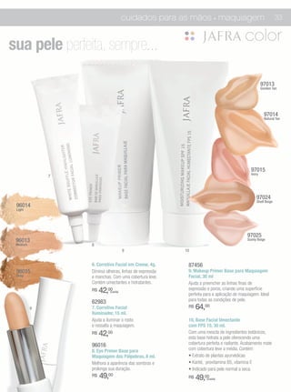 cuidados para as mãos • maquiagem                                         33



sua pele perfeita, sempre.. .

                                                                                                     97013
                                                                                                     Gonden Tan




                                                                                                       97014
                                                                                                       Natural Tan




                                                                                             97015
                                                                                             Ivory
              7




                                                                                                 97024
                                                                                                 Shell Beige
 96014
 Light




                                                                                           97025
 96013                                                                                     Sunny Beige
 Medium           8
                                     9                    10


                  6. Corretivo Facial em Creme, 4g.        87456
 96015            Diminui olheiras, linhas de expressão    9. Makeup Primer Base para Maquiagem
 Deep             e manchas. Com uma cobertura leve.       Facial, 30 ml
                  Contém umectantes e hidratantes.         Ajuda a preencher as linhas finas de
                  R$   42,00(cada)
                                                           expressão e poros, criando uma superfície
                                                           perfeita para a aplicação de maquiagem. Ideal
                  62983                                    para todas as condições de pele.
          6       7. Corretivo Facial                      R$   64,00
                  Iluminador, 15 ml.
                  Ajuda a iluminar o rosto                 10. Base Facial Umectante
                  e ressalta a maquiagem.                  com FPS 15, 30 ml.
                  R$   42,00                               Com uma mescla de ingredientes botânicos,
                                                           esta base hidrata a pele oferecendo uma
                  96016                                    cobertura perfeita e radiante. Acabamento mate
                  8. Eye Primer Base para                  com cobertura leve a média. Contém:
                  Maquiagem dos Pálpebras, 8 ml.           • Extrato de plantas ayurvédicas
                  Melhora a aparência das sombras e        • Karité, provitamina B5, vitamina E
                  prolonga sua duração.                    • Indicado para pele normal a seca.
                  R$   49,00                               R$   49,00(cada)
 