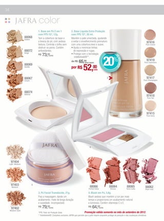 34




                                 1. Base em Pó 2 em 1                   2. Base Líquida Extra Proteção
                                 com FPS 15*, 12g.                      com FPS 15*, 30 ml.
                   88068         Tem a cobertura da base e              Mantém a pele umectada, ajudando
                   Golden
                                 a leveza do pó, com sedosa             a evitar o envelhecimento prematuro                                                           97416
                                 textura. Controla o brlho sem          com uma cobertura leve e suave.                                                           Pure Crème
                                 obstruir os poros. Contém              • Ajuda a minimizar linhas
                   88072         antioxidantes.                           de expressão e rugas.
                   Beige
                                 R$   73,00                             • Protege com a tecnologia


                                                                                                                  20%
                                               (cada)




                                                                                                                                   DE
                                                                           intellishield®**.




                                                                                                                                      DESCONTO
                                                                                                                                                                      97419
                                                                            65,00
                                                                        de R$           (preço regular)                                                         Pure Cashmere


                                                                                       52,00
                   88069
                   Vanilla                                              por R$                        cada


                   88067                                                                                              2                                               97417
                   Cream                                                                                                                                       Pure Champagne




                   88074
                   Natural
                                           1                                                                                                                          97418
                                                                                                                                                                      Pure Tan




                                                                                                                                                                      97415
                                                                                                                                                                  Pure Ivory




                                                                                               4




      97404
 Light Medium




      97403                  3
      Medium                                                                                    88066                     88064                  88065           88062
                                                                                              Perfect Glow                Bronze                 Terra Cotta     Plum rose
                                 3. Pó Facial Translúcido, 21g.                              4. Blush em Pó, 3,8g.
                                 Fixa a maquiagem, dando um                                  Blush sedoso que mantém a cor por mais
                                 acabamento mate de longa duração                            tempo e proporciona um acabamento natural
                                 e suavidade incomparável.                                   e luminoso. Contém vitaminas C e E.
      97402
                                 R$   79,00    (cada)                                        R$     64,00    (cada)
     Medium Dark
                                 *FPS: Fator de Proteção Solar.                          Promoção válida somente no mês de setembro de 2012.
                                 * *Intellishield®: Complexo exclusivo JAFRA que permite que a pele respire enquanto protege da poluição e das mudanças climáticas.
 
