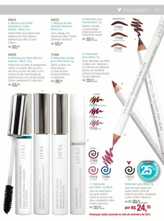 maquiagem                            35

94034                                   94033                       9. Delineador para                    SOBRANCELHA

5. Máscara para Cílios                  7. Máscara de Alta          Sobrancelhas, 1g.
Alongadora e Extra                      Definição Blackest -        Delinea e esculpe                      77003
Volume - Black, 9 g.                    Black, 9 g.                 as sobrancelhas,                       Deep Brown
Contém fibras que proporcionam          Curva, alonga e dá          proporcionando um
                                                                    acabamento natural.
aparência de maior volume e             volume aos cílios. Contém
espessura aos cílios. À prova           pantenol e vitamina E.      R$   33,00    (cada)
                                                                                                            77004                    9
                                                                                                          Medium Brown
d’água.                                 R$   53,   00
R$    53,00                                                                                                77005
                                                                                                           Soft Brown
94029                                   77089                       10. Delineador
6. Máscara para Cílios Máximo           8. Delineador Líquido       para Lábios, 1g.
Impacto - Black, 12 g.                  para Olhos Black, 4g.       Suave delineador que define
Proporciona um efeito de alongamento,   Define os olhos com         os lábios sem dispersar a
volume e curvatura. Não escorre e       linhas grossas              cor. Oferece uma aplicação
não forma grumos nos cílios. É uma      ou finas precisas.          precisa com excelente
máscara de alta concentração de         Contém emolientes           cobertura de longa duração.
pigmentos para criar um look intenso.   e umectantes.               Contém vitamina E.
Contém provitamina B5, vitamina E.      R$   39,00                  R$   33,00    (cada)
                                                                                                                  10
R$    53,00

                                 6             7
                                                                                   LÁBIOS




                                                                             77029 Chocolate


                                                                             77034 Cherry


                                                                             77038 Pink
                                                                                                                        11
  5
                                                                         8


                                                                             OLHOS




                                                                             77008
                                                                             Espresso




                                                                                                                                             25%
                                                                                                                                                           DE
                                                                                                                                                              DESCONTO




                                                                             77016             77006                     77013
                                                                             Soft Pink           Indigo                      Black

                                                                             11. Delineador                              Delineador para Olhos, 1g.
                                                                             para Olhos, 1g. Black                       Lápis de suave textura que
                                                                             Lápis de suave textura                      ajuda a definir a linha de
                                                                             que ajuda a definir                         contorno dos olhos, ressaltando
                                                                             a linha de contorno dos                     o olhar. Contém vitamina E.
                                                                             olhos, ressaltando o olhar.
                                                                             Contém vitamina E.                              33,00
                                                                                                                         de R$           (preço regular)

                                                                             R$   33,      00
                                                                                            (cada)                       por R$          24,70
                                                                             Promoção válida somente no mês de setembro de 2012.
 