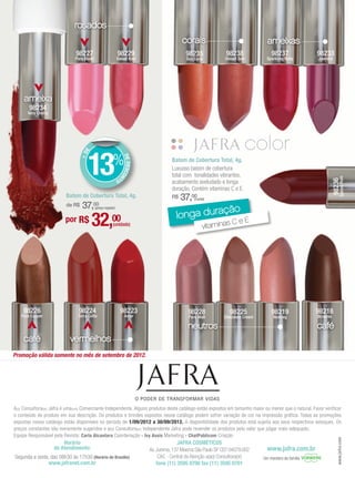 rosados
                                                                                              corais                                   ameixas
                               98227                         98229                              98235               98238                98237              98233
                              Pure Blush                     Sweet Kiss                         Sun Coral          Desert Sun         Sparkling Ruby        Jasmine




     ameixa
       98234
       Very Cherry




                                     13
                                    E




                                                        %
                                  +D




                                                                  DE DESCON




                                                                                         Batom de Cobertura Total, 4g.
                                                                                         Luxuoso batom de cobertura
                                                                                         total com tonalidades vibrantes,




                                                                                                                                                                          Spiced Rum
                                                             TO




                                                                                                                                                                  98236
                                                                                         acabamento aveludado e longa
                                                                                         duração. Contém vitaminas C e E.
                          Batom de Cobertura Total, 4g.                                  R$   37,00 (cada)
                          de R$   37,   00
                                                                                                     ção
                                                                                           longa dura
                                           (preço regular)


                         por R$         32,            00
                                                        (unidade)                                       eE
                                                                                                        vitaminas
                                                                                                                  C




    98226                       98224                             98223                          98228                98225              98219              98218
   Pure Copper                  Terra Cotta                         Amor                         Pure Malt         Chocolate Cream        Nutmeg            Brownie

                                                                                                 neutros                                                    café
    café                    vermelhos
Promoção válida somente no mês de setembro de 2012.




A(o) Consultora(or) Jafra é uma(um) Comerciante Independente. Alguns produtos deste catálogo estão expostos em tamanho maior ou menor que o natural. Favor verificar
o conteúdo do produto em sua descrição. Os produtos e brindes expostos nesse catálogo podem sofrer variação de cor na impressão gráfica. Todas as promoções
expostas nesse catálogo estão disponíveis no período de 1/09/2012 a 30/09/2012. A disponibilidade dos produtos está sujeita aos seus respectivos estoques. Os
preços constantes são meramente sugeridos e a(o) Consultora(or) Independente Jafra pode revender os produtos pelo valor que julgar mais adequado.
Equipe Responsável pela Revista: Carla Alcantara Coordenação - Ivy Assis Marketing - ChatPublicom Criação
                                                                                                                                                                      www.jafra.com




                         Horário                                                            JAFRA COSMÉTICOS
                     de Atendimento:                                          Av. Jurema, 137 Moema São Paulo SP CEP 04079.002         www.jafra.com.br
Segunda a sexta, das 08h30 às 17h30 (Horário de Brasília)                          CAC - Central de Atenção a(ao) Consultora(or)     Um membro da família
               www.jafranet.com.br                                                fone (11) 3595 0700 fax (11) 3595 0701
 