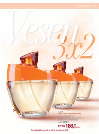 Vesen
                                                                   promoção 04




   3x2
                                      42215
                                      Vesen Colônia Desodorante, 50ml.
                                      Fragrância floriental frutal.
                                      Recorda à mulher que sempre pode-se ser
                                      jovem quando o coração é alegre.
                                          279,00
                                      de R$

                                      por R$     186,00       (3 unidades)

 Promoção válida somente no mês de setembro de 2012.
 
