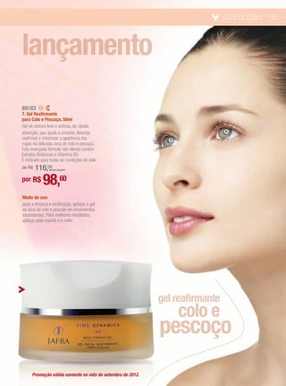 promoção 05



lançamento
89183
7. Gel Reafirmante
para Colo e Pescoço, 50ml
Gel de textura leve e sedosa, de rápida
absorção, que ajuda a umectar, levantar,
reafirmar e minimizar a aparência das
rugas na delicada zona do colo e pescoço.
Esta avançada fórmula não oleosa contém
Extratos Botânicos e Vitamina B5.
É indicado para todas as condições de pele.
de R$   116,00 (preço regular)


por R$      98,60
Modo de uso:
após a limpeza e tonificação, aplique o gel
na área do colo e pescolo em movimentos
ascendentes. Para melhores resultados,
aplique pela manhã e à noite.




                                                           gel reafirmante
                                                               colo e
                                                           pescoço
     Promoção válida somente no mês de setembro de 2012.
 