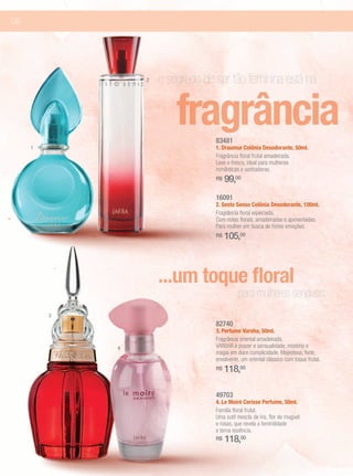 06




                 2   o segredo de ser tão feminina está na

                         fragrância
                                  83481
     1                            1. Draumur Colônia Desodorante, 50ml.
                                  Fragrância floral frutal amadeirada.
                                  Leve e fresca, ideal para mulheres
                                  românticas e sonhadoras.
                                  R$   99,00
                                  16091
                                  2. Sesto Senso Colônia Desodorante, 100ml.
                                  Fragrância floral especiada.
                                  Com notas florais, amadeiradas e apimentadas.
                                  Para mulher em busca de fortes emoções.
                                  R$   105,00



                     ...um toque floral
                                            para mulheres sensíveis
         3
                                  82740
                                  3. Perfume Varsha, 50ml.
                                  Fragrância oriental amadeirada.
             4                    VARSHA é prazer e sensualidade, mistério e
                                  magia em doce cumplicidade. Majestosa, forte,
                                  envolvente, um oriental clássico com toque frutal.
                                  R$   118,00

                                  49703
                                  4. Le Moiré Cerisse Perfume, 50ml.
                                  Família floral frutal.
                                  Uma sutil mescla de íris, flor de muguet
                                  e rosas, que revela a feminilidade
                                  e terna essência.
                                  R$   118,00
 
