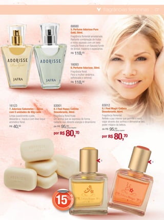 fragrâncias femininas                         07


                                                             88680
                                                             5. Perfume Adorisse Pure
                                                             Gold, 50ml.
                                                             Fragrância floriental amadeirada.
                                                             Radiante combinação de frutas
5                              6                             e notas aquosas com um sexy
                                                             coração floral e um luxuoso fundo
                                                             de âmbar, madeira e especiarias.
                                                             R$         118,00

                                                             16093
                                                             6. Perfume Adorisse, 50ml.
                                                             Fragrância floral.
                                                             Para a mulher dinâmica,
                                                             sofisticada e sensível.
                                                             R$         118,00




    16123                               83001                                               83012
    7. Adorisse Sabonetes - Caixa       8. I Feel Happy Colônia                             9. I Feel Magic Colônia
    com 5 unidades de 40g cada.         Desodorante, 60ml.                                  Desodorante, 60ml.
    Limpa suavemente a pele,            Fragrância floral frutal.                           Fragrância floriental.
    deixando-a macia e com leve toque   Um aroma que se expressa de forma                   Reflete a paz interior que permite a você
    aromático floral.                   radiante sua vibrante energia e dinamismo           viajar através dos sonhos e demonstrar seu
                                                                                            poder mágico da beleza.
    R$   40,00                          de R$   95,00
                                                                                                    95,00
                                                     (preço regular)
                                                                                            de R$

                                                   80,
                                                                                                         (preço regular)
                                        por R$                          70
                                                                                            por R$     80,70

                                                                                           8
                                                                                                                                         9
              7




                                         15%
                                                           DE
                                                              DESCON
                                                                    T




                                                       O
 