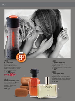 08




          1




                                    8     %
                                              DE
                                                 DESCON
                                                       T




                                          O
     47992                                                     16092
     1. J-Sport Colônia                                        3. Legend for Men by Jafra
     Desodorante, 100ml.                                       Colônia Desodorante, 100ml.
     Fragrância fougère herbácea.                              Fragrância oriental.
     Energética composição de estragão,                        Marcante! Composta por ervas ricas e exóticas.
     tomilho e notas verdes que evocam
     uma aventura sem limites.
                                                               R$   99,00
         98,00
     de R$        (preço regular)                              82220

                  90,
                                                               4. Doppio Uomo Colônia
     por R$                    00                          3
                                                               Desodorante, 100ml.
                                                2
                                                               Fragrância oriental. Possui notas cítricas
                                                               que, aliadas às notas verdes e herbáceas,
     16124                                                     formam uma fragrância distinta e fresca.
     2. Legend Sabonetes - Caixa
     com 5 unidades de 40g cada.
                                                               R$   102,00
     Limpa suavemente a pele
     deixando-a ao toque, com
     aroma marcante.
     R$   40,00                                                              4
 