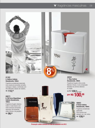 fragrâncias masculinas                           09




                                                             8
                                                             E


                                                                  %
                                                        +D




                                                                                                                                  7
                                                                          DE DESCO




                                                                    NT
                                                                      O

81302                                                                                       48502
5. Valferra Colônia                                                                         7. Yitsu Colônia
Desodorante, 100ml.                                                                         Desodorante, 100ml.
Fragrância amadeirada especiada.                                                            Fragrância fougère cítrica verde.
Uma mescla de pimentão vermelho,                                                            Natural e fresca, é uma composição
conhaque e tabaco, combinada com                                                            baseada nos aromas clássicos
três diferentes classes de madeira.                                                         do Japão.
R$   110,00                                        6                                            109,00
                                                                                            de R$         (preço regular)



88673
6. FM Force Magnétique
                                        5                                                   por R$     100,00
Colônia Desodorante,
100ml.
                                                                                                              48683
Fragrância fougère clássica.                                                                                  8 Vaslui Colônia
Cedro e musk branco com                                                                                       Desodorante, 100ml.
notas sensuais de lavanda
repousam sob atraentes                                                                                        Fragrância amadeirada
notas cítricas e de gengibre.                                                                                 especiada.
                                                                                                              Para homens que
R$   99,00                                                                                                    desejam ver e ser vistos.
                                                                                                              R$   109,00
                                                                                                          8


                                      Promoção válida somente no mês de setembro de 2012.
 