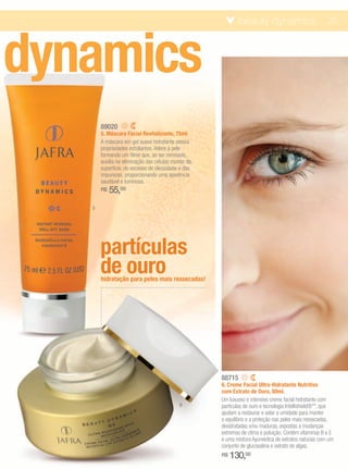 beauty dynamics                            25




dynamics
       89020
       5. Máscara Facial Revitalizante, 75ml
       A máscara em gel suave hidratante possui
       propriedades esfoliantes. Adere à pele
       formando um filme que, ao ser removido,
       auxilia na eliminação das células mortas da
       superfície, do excesso de oleosidade e das
       impurezas, proporcionando uma aparência
       saudável e luminosa.
       R$   55,00
   5




       partículas
       de ouro
       hidratação para peles mais ressecadas!




                                                     88715
                                                     6. Creme Facial Ultra-Hidratante Nutritivo
                                                     com Extrato de Ouro, 50ml.
                                                     Um luxuoso e intensivo creme facial hidratante com
                                            6        partículas de ouro e tecnologia Intellishield®**, que
                                                     ajudam a restaurar e selar a umidade para manter
                                                     o equilíbrio e a proteção nas peles mais ressecadas,
                                                     desidratadas e/ou maduras, expostas a mudanças
                                                     extremas de clima e poluição. Contém vitaminas B e E
                                                     e uma mistura Ayurvédica de extratos naturais com um
                                                     conjunto de glucosalina e extrato de algas.
                                                     R$   130,00
 