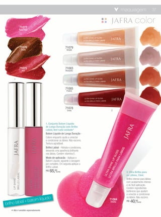 maquiagem                      37



           71077
           Rose Petal




           71076                                        71079
             Cocoa                                       Simple




           71075                                        71083
              Red                                       Romantic



      1



                                                        71085
                                                         Praline




                                                        71078
                                                         Crazy               2




                                    1. Conjunto Batom Líquido
                                    de Longa Duração com Brilho
                                    Labial, 8ml cada unidade*
                                    Batom Líquido de Longa Duração -
                                    Colore enquanto ajuda a umectar
                                    e condicionar os lábios. Não escorre.
                                    Textura agradável.
                                    Brilho Labial - Hidrata e condiciona,
                                    deixando uma aparência brilhante
                                    nos lábios. Contém vitamina E.
                                    Modo de aplicacão - Aplique o
                                    Batom Líquido, aguarde a secagem
                                    por completo. Em seguida aplique o
                                    Brilho Labial.
                                    R$   65,00(cada)                                   2. Ultra Brilho para
                                                                                       os Lábios, 15ml.
                                                                                       Brilho intenso para lábios
                                                                                       com acabamento intenso
                                                                                       e de fácil aplicação.
                                                                                       Contém ingredientes
                                                                                       botânicos que ajudam
                                                                                       a umectar e condicionar
                            o
                  tom líquid
                                                                                       os lábios. Não escorre.
                                                                            71084
brilho labial + ba                                                          Cheeky     R$   40,00(cada)




   * Não é vendido separadamente.
 