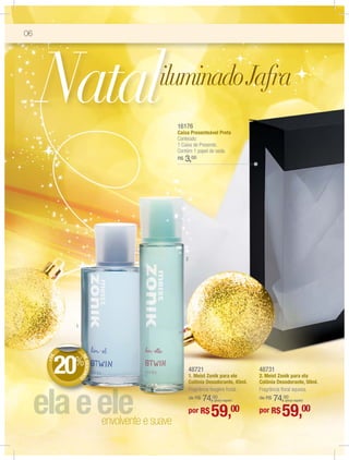 06




     Natal                                        16176
                                                  Caixa Presenteável Preta
                                                  Conteúdo:
                                                  1 Caixa de Presente.
                                                  Contém 1 papel de seda.
                                                  R$   3,00




                                                       2




           1
     +DE




               DE




       20%
                  DESCON




                                                           48721                        48731
                                                           1. Meist Zonik para ele      2. Meist Zonik para ela
                        TO




                                                           Colônia Desodorante, 45ml.   Colônia Desodorante, 50ml.
                                                           Fragrância fougère frutal.   Fragrância ﬂoral aquosa.
                                                               74,00
                                                           de R$      (preço regular)       74,00
                                                                                        de R$      (preço regular)




                             envolvente e suave
                                                           por R$    59,00              por R$    59,00
 