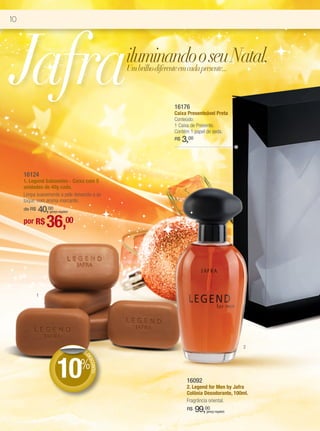 10




Jafra                                          iluminando o seu Natal.
                                               Um brilho diferente em cada presente...



                                                            16176
                                                            Caixa Presenteável Preta
                                                            Conteúdo:
                                                            1 Caixa de Presente.
                                                            Contém 1 papel de seda.
                                                            R$   3,00



     16124
     1. Legend Sabonetes - Caixa com 5
     unidades de 40g cada.
     Limpa suavemente a pele deixando-a ao
     toque, com aroma marcante.
         40,00
     de R$       (preço regular)


     por R$      36,00



             1




                                                                                             2
                                   DE




                       10%
                                    DE
                                      SCO
                                         NTO




                                                                  16092
                                                                  2. Legend for Men by Jafra
                                                                  Colônia Desodorante, 100ml.
                                                                  Fragrância oriental.
                                                                  R$    99,00
                                                                           (preço regular)
 