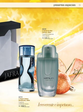 presentes especiais   13




                                   80240
                                   4. Xenium for Men
                                   Perfume, 100ml.
                                   Fragrância amadeirada
                                   cítrica aquosa.
                                   R$   131,00(preço regular)




                                                                    4




3




    82731
    3. Aequor Colônia
    Desodorante, 100ml.
    Fragrância
    amadeirada aquosa.
    R$   102,00
              (preço regular)
                                Irreverente e impetuoso...
 
