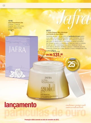 02




     16166
     Caixa Presenteável Lilás
     Conteúdo: 1 Caixa de
     Presente. 15,5 x 22,5 x 9cm.
     Contém 1 papel de seda.
     R$   3,00                                                      88723
                                                                                           Jafra
                                                                    1. Creme Corporal Ultra-Hidratante
                                                                    com Extrato de Ouro, 200ml.
                                                                    Conhecida pelo luxo e por sua beleza, as partículas de ouro ajudam
                                                                    a dar à pele uma radiante luminosidade. Contém hidratantes naturais,
                                                                    vitamina B que dá suavidade, vitamina E, que condiciona e protege a
                                                                    pele contra os radicais livres, e uma mistura de extratos ayurvédicos
                                                                    que hidratam ajudando na sua renovação. Ideal para todas as condições
                                                                    de pele que sofrem desidratação ocasional ou afetado por fatores
                                                                    como externos alteracões climáticas e poluição. É facilmente absorvido,
                                                                    fornecendo umidade para a pele, deixando-a macia e hidratada todo o dia.
                                                                    de R$   175,00 (preço regular)


                                                                    por R$     131,00
                                                                                                                       DE




                                                                                                          25%
                                                                                                                        DE
                                                                                                                          SCO
                                                                                                                             NTO



                                     1




 lançamento                                                                                           condiciona e protege a pele



 partículas de ouro
                                                                                                      contra os radicais livres




                                    Promoção válida somente no mês de novembro de 2012.
 