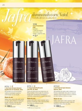 20




Jafra                                                        iluminando o seu Natal.
                                                             Um brilho diferente em cada presente...

                                                             16166
                                                             Caixa Presenteável
                                                             Lilás
                                                             Conteúdo:
                                                             1 Caixa de Presente.
                                                             15,5 x 22,5 x 9cm.
                                                             Contém 1 papel de seda.
                                                             R$   3,00




                              1                          2                             3

     81714                                     81715                                             81719
     1. Gel Facial de Ação Intensiva           2. Creme Facial Reafirmante                       3. Gel Facial de Ação Intensiva
     Equilibrante de Tonalidade, 30ml.         com FPS* 20, 30ml.                                Noturno, 30ml.
     Gel perolado que dá luminosidade,         Creme de textura leve que proporciona um          Gel suavizante que ajuda a pele a restaurar sua
     melhora a tonicidade e ajuda na           lifting imediato e firma à pele. Os contornos     firmeza e elasticidade. Dá à pele um aspecto
     uniformização do tom da pele.             faciais ficam visivelmente remodelados e          relaxado, proporcionando firmeza ao contorno
                                               redefinidos, apresentando um perfil mais jovem.   do rosto e atenua e diminui as rugas.
     Modo de uso:
     Aplique duas vezes ao dia, pela manhã
                                               Modo de uso:                                      Modo de uso:
                                               Aplique sobre todo o rosto e pescoço após a       Aplique sobre todo o rosto e pescoço, após
     e à noite, após a limpeza e tonificação
                                               limpeza e tonificação. Evite a área dos olhos.    a limpeza e tonificação da pele e antes da
     da pele, evitando a área dos olhos.
                                               Para todas as condições de pele.                  hidratação. Evite a área dos olhos.
     Aplique o hidratante em seguida.
     R$   189,00 (preço regular)
                                               R$    189,00   (preço regular)                    R$   189,00 (preço regular)

                                               *   FPS: Fator de Proteção Solar.
 
