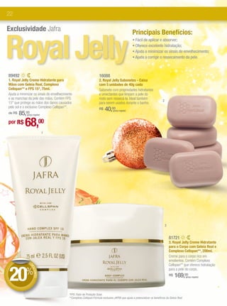 22

Exclusividade Jafra


Royal Jelly
                                                                                                  Principais Benefícios:
                                                                                                  • Fácil de aplicar e absorver;
                                                                                                  • Oferece excelente hidratação;
                                                                                                  • Ajuda a minimizar os sinais de envelhecimento;
                                                                                                  • Ajuda a corrigir o ressecamento da pele.



89492                                                               16088
1. Royal Jelly Creme Hidratante para                                2. Royal Jelly Sabonetes - Caixa
Mãos com Geleia Real, Complexo                                      com 5 unidades de 40g cada
Cellspan** e FPS 15*, 75ml.                                         Sabonete com propriedades hidratantes
Ajuda a minimizar os sinais de envelhecimento                       e umectantes que limpam a pele do
e as manchas da pele das mãos. Contém FPS                           rosto sem ressecá-la. Ideal também
                                                                                                                           2
15* que protege as mãos dos danos causados                          para serem usados durante o banho.
pelo sol e o exclusivo Complexo Cellspan**.                         R$   40,   00
                                                                                (preço regular)
    85,00
de R$        (preço regular)


por R$     68,00
                               1




                                                                                                                               3


                                                                                                                                   81721
                                                                                                                                   3. Royal Jelly Creme Hidratante
                                                                                                                                   para o Corpo com Geleia Real e
                                                                                                                                   Complexo Cellspan**, 200ml.
                                                                                                                                   Creme para o corpo rico em
             DE                                                                                                                    emolientes. Contém Complexo



20%
                                                                                                                                   Cellspan** que oferece hidratação
                DE




                                                                                                                                   para a pele do corpo.
                  SCO




                                                                                                                                        169,00
                     NTO




                                                                                                                                   R$           (preço regular)




                                          *FPS: Fator de Proteção Solar.
                                          **Complexo Cellspan:Fórmula exclusiva JAFRA que ajuda a potencializar os benefícios da Geleia Real.
 