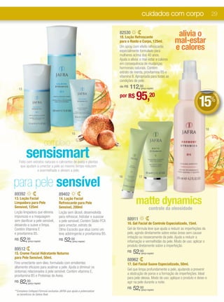 cuidados com corpo                                    29


                                                                            82530
                                                                            18. Loção Refrescante
                                                                                                                     alivia o
                                                                            para o Rosto e Corpo, 125ml.            mal-estar
                                                                            Um spray com efeito refrescante,
                                                                            especialmente formulado para
                                                                                                                    e calores
                                                       14                   mulheres acima dos 40 anos.
                                                                            Ajuda a aliviar o mal-estar e calores
                                                                            em consequência de mudanças
                                                                            hormonais naturais. Contém
                                                                            extrato de menta, provitamina B5 e
                                                                            vitamina B. Apropriada para todas as
                                                                            condições de pele.

     13
                                                                            de R$   112,00 (preço regular)



                                                                                        95,
                                                                                                                                                  DE

                                                                            por R$                   20
                                                                                                                                     15%




                                                                                                                                                   DE
                                                                                                                                                     SCO
                                                                                                                                                        NTO
                                                                                                                                             18
                                                 15


                             complexo
          sensismart
     Feito com extratos naturais e calmantes de aveia e plantas
      que ajudam a umectar a pele ao mesmo tempo reduzem
                  o avermelhado e aliviam a pele.


para pele sensível
                                                                            16            17




89392                                 89402
13. Loção Facial
Limpadora para Pele
Sensível, 125ml
                                      14. Loção Facial
                                      Refrescante para Pele
                                      Sensível, 200ml
                                                                                        matte dynamics
                                                                                                    controle da oleosidade
Loção limpadora que elimina           Loção sem álcool, desenvolvida
impurezas e a maquiagem               para refrescar, hidratar e suavizar
sem danificar a pele sensível,        a pele sensível. Contém Sódio PCA          88911
deixando-a suave e limpa.             para umectar, extrato de                   16. Gel Facial de Controle Especializado, 15ml.
Contém Vitamina E                     Olmo Escocês que atua como um              Gel de fórmula leve que ajuda a reduzir as imperfeções da
e provitamina B5.                     leve adstringente e provitamina B5.        pele, agindo diretamente sobre estas áreas sem causar
                                                                                 irritação ou ressecamento da pele. Ajuda a reduzir a
R$   52,00 (preço regular)
                                      R$   52,00 (preço regular)                 inflamação e vermelhidão da pele. Modo de uso: aplicar o
                                                                                 produto diretamente sobre a imperfeição.
89512
15. Creme Facial Hidratante Noturno
                                                                                 R$   52,00 (preço regular)
para Pele Sensível, 50ml.
                                                                                 88962
Fino umectante sem óleo, formulado com emolientes                                17. Gel Facial Suave Especializado, 50ml.
altamente eficazes para acalmar a pele. Ajuda a diminuir os
                                                                                 Gel que limpa profundamente a pele, ajudando a prevenir
sintomas relacionados à pele sensível. Contém vitamina E,
                                                                                 a obstrução de poros e a formação de imperfeições. Ideal
provitamina B5 e Proteínas de Aveia.
                                                                                 para pele oleosa. Modo de uso: aplique o produto e deixe-o
R$   82,00 (preço regular)                                                       agir na pele durante a noite.

**Complexo Cellspan:Fórmula exclusiva JAFRA que ajuda a potencializar
                                                                                 R$   52,00 (preço regular)

  os benefícios da Geleia Real.
 