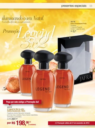 presentes especiais                       03




iluminando o seu Natal.
Um brilho diferente em cada presente...                                           16176




                      Legend
                                                                                  Caixa Presenteável Preta
                                                                                  Conteúdo:
                                                                                  1 Caixa de Presente.


 Promoção
                                                                                  Contém 1 papel de seda.




                        3x2
                                                                                  R$   3,00




     Peça por este código a Promoção 3x2

      42219
      2. Legend for Men by Jafra                             2
      Colônia Desodorante, 100ml.
      Fragrância oriental. Marcante! Composta
      por ervas ricas e exóticas. Para o homem espontâneo,
      aventureiro e carismático.
      de R$   297,00
      por R$        198,00                 (1)
                                         (3 unidades)
                                                             (1) Promoção válida até 21 de novembro de 2012.
 