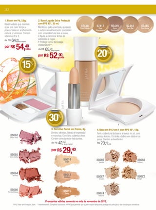 30

1. Blush em Pó, 3,8g.                             2. Base Líquida Extra Proteção
Blush sedoso que mantém                           com FPS 15*, 30 ml.
a cor por mais tempo e                            Mantém a pele umectada, ajudando                            97416        97417               97419        97418              97415
                                                                                                              Pure Crème      Pure              Pure        Pure Tan           Pure Ivory
proporciona um acabamento                         a evitar o envelhecimento prematuro                                      Champagne          Cashmere
natural e luminoso. Contém                        com uma cobertura leve e suave.
vitaminas C e E.                                  • Ajuda a minimizar linhas de
                                                                                                                              2
                                                  expressão e rugas.
de R$    64,00   (preço regular)
                                                  • Protege com a tecnologia
por R$         54,40                              intellishield®**.
                                                      65,00
                                                                                                                                        DE




                                                                                                                            20%
                               cada               de R$




                                                                                                                                         DE
                                                               (preço regular)




                                                                                                                                           SCO
                                                              52,           00




                                                                                                                                              NTO
                                      DE
                                                  por R$                    cada


                         15%
                                       DE
                                         SCO
                                            NTO




                                                                            DE




                                                             30%
                                                                                 DE
                                                                                   SCO




                                                                                                               3
                                                                                      NTO




   1

                                                                                                                                                     4
                                                                3. Corretivo Facial em Creme, 4g.                           4. Base em Pó 2 em 1 com FPS 15*, 12g.
                                                                Diminui olheiras, linhas de expressão                       Tem a cobertura da base e a leveza do pó, com
        88062                                                   e manchas. Com uma cobertura leve.                          sedosa textura. Controla o brlho sem obstruir os
       Plum rose
                                                                Contém umectantes e hidratantes.                            poros. Contém antioxidantes.
                                                                de R$      42,00            (preço regular)
                                                                                                                            R$    73,00 (cada)




        88065
                                                                por R$                 29,40
       Terra Cotta
                                                                                        96014                              88069                                         88068
                                                                                              Light                           Vanilla                                    Golden




        88064                                                                           96013
          Bronze
                                                                                            Medium                         88067                                         88072
                                                                                                                              Cream                                      Beige




        88066                                                                           96015
   Perfect Glow
                                                                                              Deep                         88074
                                                                                                                             Natural


                                                          Promoções válidas somente no mês de novembro de 2012.
           *FPS: Fator de Proteção Solar. * *Intellishield®: Complexo exclusivo JAFRA que permite que a pele respire enquanto protege da poluição e das mudanças climáticas.
 