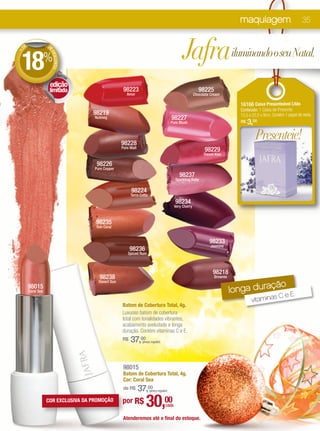 maquiagem                           35




18
    DE               D
                     ED

                                                                                                  Jafrailuminando o seu Natal.
+




                     %
                       ESCONTO




                            BATOM


                      edição
                      limitada                         98223                                                  98225
                                                         Amor                                              Chocolate Cream

                                                                                                                                   16166 Caixa Presenteável Lilás
                                                                                                                                   Conteúdo: 1 Caixa de Presente.
                                      98219                                                                                        15,5 x 22,5 x 9cm. Contém 1 papel de seda.
                                       Nutmeg                                              98227
                                                                                           Pure Blush                              R$   3,00

                                                      98228
                                                                                                                                           Presenteie!
                                                      Pure Malt
                                                                                                                 98229
                                                                                                                 Sweet Kiss

                                        98226
                                       Pure Copper
                                                                                                98237
                                                                                             Sparkling Ruby

                                                           98224
                                                           Terra Cotta
                                                                                             98234
                                                                                             Very Cherry



                                       98235
                                       Sun Coral


                                                                                                                    98233
                                                                                                                    Jasmine
                                                           98236
                                                         Spiced Rum



                                                                                                                      98218
                                         98238                                                                         Brownie

                                                                                                                                           ção
                                         Desert Sun
         98015
         Coral Sea                                                                                                               longa dura   eE   C
                                                                                                                                         vitaminas
                                                      Batom de Cobertura Total, 4g.
                                                      Luxuoso batom de cobertura
                                                      total com tonalidades vibrantes,
                                                      acabamento aveludado e longa
                                                      duração. Contém vitaminas C e E.
                                                      R$   37,00  (preço regular)




                                                       98015
                                                       Batom de Cobertura Total, 4g.
                                                       Cor: Coral Sea
                                                           37,00
                                                       de R$             (preço regular)


                     COR EXCLUSIVA DA PROMOÇÃO        por R$         30,00            cada

                                                      Atenderemos até o final do estoque.
 