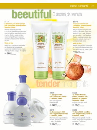 teens e infantil                    37




81174
            beeutiful
9. Shampoo para Rosto e Corpo
                                                        O aroma da ternura
                                                                                     81172
                                                                                     10. Loção Corporal com
com Geleia Real Tender Momens                                                        Geleia Real Tender Moments
Beeutiful, 250ml.                                                                    Beeutiful, 125ml.
Divertido shampoo para rosto                                                         A loção corporal com geleia real
e corpo que oferece a seus pequenos                                                  é um rico hidratante que acalma,
uma maravilhosa experiência durante                                                  suaviza e nutre a pele, deixando
o banho. Contém geleia real, aloe                                                    uma agradável e leve fragrância.
vera e mel que limpam e suavizam                                                     Contém manteiga de karité, aloe
deixando um doce aroma. Não irrita                                                   vera, mel, própolis, vitaminas B
os olhos.                                                                            e E e proteína da aveia.
Modo de Uso:                                                                         Modo de Uso:
Aplique com uma esponja umedecida                                                    Aplique uma pequena quantidade
com água morna, massageando                                                          na criança, massageando seu corpo
suavemente no cabelo e corpo, criando                                                com carinho para dar maciez à pele.
uma espuma leve. Enxágue em seguida.
                                                                                     R$   60,00
     60,00
                                                                                                (preço regular)
R$        (preço regular)                9                                    10




                       11
                                             tender moments
                                                   83230                             83220
                                                   11. Óleo para Bebê                13. Tender Moments
                                                   com Essência de Lavanda           Colônia para Bebê com
                                                   e Camomila, 250ml.                Essência de Lavanda e
  12                                               Óleo com fragrância               Camomila, 100ml.
                                              14   leve e delicada.                  Fragrância fougère floral.
                                                   R$   60,00
                                                            (preço regular)
                                                                                     R$   85,00(preço regular)



                                                   83210                             83200
                                                   12. Shampoo para Bebê             14. Creme Sólido para Bebê
                                                   com Fragrância de Lavanda         com Fragrância de Lavanda e
                                                   e Camomila, 250ml.                Camomila, 250ml.
                                                   Shampoo para corpo e cabelos      Ideal para ser aplicado antes de
                                                   do bebê, que limpa e suaviza      dormir, pois proporciona benefícios
                                                   a pele e os cabelos.              calmantes e relaxantes. 

                                        13
                                                   R$   65,00
                                                            (preço regular)
                                                                                     R$   65,00(preço regular)
 