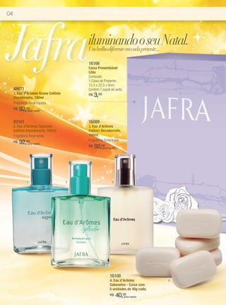 04




Jafra                                    iluminando o seu Natal.
                                         Um brilho diferente em cada presente...

                                         16166
                                         Caixa Presenteável
                                         Lilás
                                         Conteúdo:
                                         1 Caixa de Presente.
                                         15,5 x 22,5 x 9cm.
     48671                               Contém 1 papel de seda.
     1. Eau d’Arômes Ozone Colônia
     Desodorante, 100ml
                                         R$   3,00
     Fragrância floral aquosa.
     R$   92,00
             (preço regular)



     83101                               16089
     2. Eau d’Arômes Splendor            3. Eau d’Arômes
     Colônia Desodorante, 100ml.         Colônia Desodorante,
     Fragrância floral verde.            100ml.
                                         Fragrância floral frutal.
     R$   92,00
             (preço regular)
                                         R$   92,00  (preço regular)




             1                       2                          3




                                                             16100
                                                             4. Eau d’Arômes                4
                                                             Sabonetes - Caixa com
                                                             5 unidades de 40g cada.
                                                             R$        40,00
                                                                          (preço regular)
 