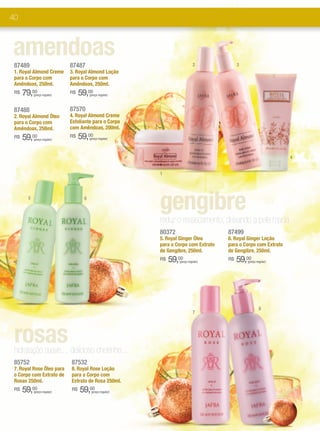 40



amendoas
 87489                        87487                                                              2                        3
 1. Royal Almond Creme        3. Royal Almond Loção
 para o Corpo com             para o Corpo com
 Amêndoas, 250ml.             Amêndoas, 250ml.
 R$   79,00 (preço regular)
                              R$   59,00 (preço regular)



 87488                        87570
 2. Royal Almond Óleo         4. Royal Almond Creme
 para o Corpo com             Esfoliante para o Corpo
 Amêndoas, 250ml.             com Amêndoas, 200ml.
 R$   59,00 (preço regular)
                              R$   59,00 (preço regular)




                                                                                                                                                           4


                                                                           1




        5                            6

                                                                           gengibre
                                                                           reduz o ressecamento, deixando a pele macia.
                                                                           80372                                     87499
                                                                           5. Royal Ginger Óleo                      6. Royal Ginger Loção
                                                                           para o Corpo com Extrato                  para o Corpo com Extrato
                                                                           de Gengibre, 250ml.                       de Gengibre, 250ml.
                                                                           R$   59,00  (preço regular)
                                                                                                                     R$   59,00  (preço regular)




                                                                                                                                          8
                                                                                                 7




 rosas
 hidratação suave..., delicioso cheirinho...
 85752                        87532
 7. Royal Rose Óleo para      8. Royal Rose Loção
 o Corpo com Extrato de       para o Corpo com
 Rosas 250ml.                 Extrato de Rosa 250ml.
 R$   59,00 (preço regular)
                              R$   59,00  (preço regular)




                                                            *FPS: Fator de Proteção Solar.
                                                            **Complexo Cellspan:Fórmula exclusiva JAFRA que ajuda a potencializar os benefícios da Geleia Real.
 