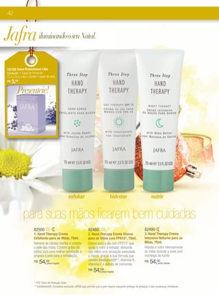 42



Jafra iluminando o seu Natal.
16166 Caixa Presenteável Lilás
Conteúdo: 1 Caixa de Presente.
15,5 x 22,5 x 9cm. Contém 1 papel de seda.
R$   3,00

        Presenteie!




                                                                            1                                     2                                     3




                                                     esfoliar                                hidratar                           nutrir


             para suas mãos ficarem bem cuidadas
                       82500                                           82480                                              82490
                       1. Hand Therapy Creme                           2. Hand Therapy Creme Diurno                       3. Hand Therapy Creme
                       Esfoliante para as Mãos, 75ml.                  para as Mãos com FPS15*, 75ml.                     Intensivo Noturno para as
                       Remove as células mortas e umecta               Creme para o dia com FPS15* que                    Mãos, 75ml.
                       a pele das mãos. Contém grãos de                ajuda a nutrir e hidratar, deixando                Hidrata e nutre intensamente
                       jojoba para uma melhor esfoliação e             nas mãos uma sensação aveludada                    as mãos durante a noite com
                       prepara a pele para a hidratação.               e macia, graças a sua fórmula que                  manteiga de Karité.
                                                                       contém Intellishield®**, vitamina B,
                       R$   54,00 (preço regular)
                                                                       vitamina E e extrato de camomila.
                                                                                                                          R$   54,00  (preço regular)


                                                                       R$   54,00  (preço regular)



                       * FPS: Fator de Proteção Solar.
                       ** Intellishield®: Complexo exclusivo JAFRA que permite que a pele respire enquanto protege da poluição e das mudanças climáticas.
 