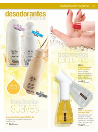 cuidados com o corpo                      43


desodorantes
      antitranspirantes
                    80
               Fem 024
             Flor inino
                 al M
                     ist
                                            80
                                        Mas 023
                                           cu
                                        Ozo lino
                                           nic




                                                           tratamentos
                                                           para unhas     84414
                                                                          4. Base Fortalecedora
                                                                          para Unhas, 12ml.
                                                                          Hidrata as unhas
                                                                          prevenindo que elas se
                                                                          quebrem ou descamem.
                                                                          Ajuda a prolongar o
                                                                          esmalte por mais tempo.
                                                                      4
                                                                          R$   46,00
                                                                                   (preço regular)


     fórmula
 suave
                                                  003
                                                 Unis 61
                                                     sex
                                                 Daily



      fragrâncias
       suaves
                                                                  5




                                                                          84423
                                                                          5. Óleo de Tratamento
                                                                          para Unhas, 12ml.
                                                                          Óleo nutritivo que ajuda
Desodorante Antitranspirante Roll-On, 60g                                 a fortalecer as unhas,
Protege contra transpiração, deixando uma                                 deixando-as mais fortes e
fragrância Cool.                                                          favorecendo o crescimento.
                                                                          Contém vitaminas C e E.
R$   19,00
        (preço regular)                                                   R$   46,00
                                                                                   (preço regular)
 