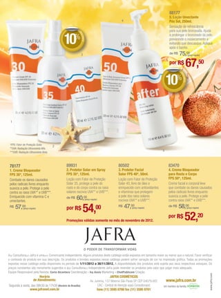 88177
                                                                                                                                  5. Loção Umectante
                                                                                              4                                   Pós Sol, 250ml.
                                                                                                                                  Sensação de refrescância
                                                       DE
                                                                                                                                  para sua pele bronzeada. Ajuda


                                            10%

                                                        DE
                                                                                                                                  a prolongar o bronzeado da pele,




                                                          SCO
                                                                                                                                  prevenindo o ressecamento e




                                                             NTO
                                                                                                                                  evitando que descasque. Aplique
                                                                                                                                  após o banho.
                                                            3                                                                     de R$   75,00        (preço regular)


                                                                                                                                  por R$
                                                                                                                                          DE
                                                                                                                                                  67,50
                                                                                                                                 10%




                                                                                                                                           DE
                                                                                                                                             SCO
                                                                                                                                                NTO
 1




 *FPS: Fator de Proteção Solar.
                                       2
 **UVA: Radiação Ultravioleta Alfa.
 ***UVB: Radiação Ultravioleta Beta.
                                                                                                                             5



 78177                                        89931                                        80502                                  83470
 1. Creme Bloqueador                          2. Protetor Solar em Spray                   3. Protetor Facial                     4. Creme Bloqueador
 FPS 30*, 125ml.                              FPS 35*, 125ml.                              Solar FPS 40*, 50ml.                   para Rosto e Corpo
 Combate os danos causados                    Loção com Fator de Proteção                  Loção com Fator de Proteção            FPS 50*, 125ml.
 pelos radicais livres enquanto               Solar 35, protege a pele do                  Solar 40, livre de óleo e              Creme facial e corporal leve
 suaviza a pele. Protege a pele               rosto e do corpo contra os raios             enriquecido com antioxidantes          que combate os danos causados
 contra os raios UVA** e UVB***.              solares nocivos UVA** e UVB***.              e vitaminas que protegem               pelos radicais livres enquanto
                                                                                           a pele dos raios solares               suaviza a pele. Protege a pele
 Enriquecido com vitamina C e
 umectantes.
                                              de R$   60,00     (preço regular)
                                                                                           nocivos UVA** e UVB***.                contra raios UVA** e UVB***.
 R$   57,   00
             (preço regular)                  por R$         54,00                         R$     47,00
                                                                                                      (preço regular)
                                                                                                                                  de R$   58,00       (preço regular)




                                              Promoções válidas somente no mês de novembro de 2012.
                                                                                                                                  por R$         52,20


A(o) Consultora(or) Jafra é uma(um) Comerciante Independente. Alguns produtos deste catálogo estão expostos em tamanho maior ou menor que o natural. Favor verificar
o conteúdo do produto em sua descrição. Os produtos e brindes expostos nesse catálogo podem sofrer variação de cor na impressão gráfica. Todas as promoções
expostas nesse catálogo estão disponíveis no período de 1/11/2012 a 30/11/2012. A disponibilidade dos produtos está sujeita aos seus respectivos estoques. Os
preços constantes são meramente sugeridos e a(o) Consultora(or) Independente Jafra pode revender os produtos pelo valor que julgar mais adequado.
Equipe Responsável pela Revista: Carla Alcantara Coordenação - Ivy Assis Marketing - ChatPublicom Criação
                                                                                                                                                                         www.jafra.com




                             Horário                                                  JAFRA COSMÉTICOS
                         de Atendimento:                              Av. Jurema, 137 Moema São Paulo SP CEP 04079.002           www.jafra.com.br
Segunda a sexta, das 08h30 às 17h30 (Horário de Brasília)                    CAC - Central de Atenção a(ao) Consultora(or)   Um membro da família
               www.jafranet.com.br                                          fone (11) 3595 0700 fax (11) 3595 0701
 