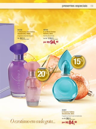 presentes especiais                            09




    84750                             49703
    4. Etherea by Jafra Colônia       5. Le Moiré Cerisse
    Desodorante, 100ml.               Perfume, 50ml.
    Fragrância lavanda fougère.       Família floral frutal.
    R$   92,00
             (preço regular)              118,00
                                      de R$            (preço regular)


                                      por R$     40   94,

                                                                                                 DE         D




                                                                                               15%
                 4




                                                                                                            ED
                                                                                            +




                                                                                                              ESCONTO
                                         DE




                                  20%
                                           DE
                                             SCO
                                                NTO




                                  5                                                               6




                                                                         83481
                                                                         6. Draumur Colônia
                                                                         Desodorante, 50ml.
                                                                         Fragrância floral frutal amadeirada.
                                                                             99,00
                                                                         de R$

O exotismo em cada gota...
                                                                                      (preço regular)


                                                                         por R$      84,00
 