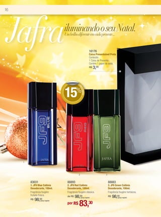 16




 Jafra                             iluminando o seu Natal.
                                   Um brilho diferente em cada presente...


                                                                16176
                                                                Caixa Presenteável Preta
                                                                Conteúdo:
                                                                1 Caixa de Presente.
                                                                Contém 1 papel de seda.
                                                                R$   3,00


                                              DE




                                   15%
                                               DE
                                                 SCO
                                                    NTO




     1




                                               2                               3


         83031                      88893                                          88883
         1. JF9 Blue Colônia        2. JF9 Red Colônia                             3. JF9 Green Colônia
         Desodorante, 100ml.        Desodorante, 100ml.                            Desodorante, 100ml.
         Fragrância fougère         Fragrância fougère clássica.                   Fragrância fougère herbácea.
         frutada fresca.            de R$   98,00  (preço regular)
                                                                                   R$   98,00
                                                                                            (preço regular)
              98,00
                                                83,30
         R$      (preço regular)
                                    por R$
 