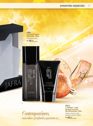 presentes especiais                  17




    16090
    4. JF9 Black Colônia
    Desodorante, 100ml.
    Fragrância oriental.
    R$   98,00
            (preço regular)




                              5




4
                                       48510
                                       5. JF9 Black – Loção
                                       pós-barba com ação


Contemporâneo,
                                       Alfa-Hidroxiácidos, 125ml.
                                       Hidrata e refresca a pele,
                                       ajudando a evitar a irritação.

masculino e profundo, apaixone-se...   R$   66,00(preço regular)
 