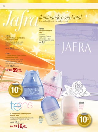 18




 Jafra
     47972
                                                       iluminando o seu Natal.
                                                       Um brilho diferente em cada presente...

                                                       16166
                                                       Caixa Presenteável
                                                       Lilás
                                                       Conteúdo:
                                                       1 Caixa de Presente.
     1. Double Nature Cool Colônia                     15,5 x 22,5 x 9cm.
     Desodorante, 50ml.                                Contém 1 papel de seda.
     Fragrância musk, floral, frutal.
     Natural, sensível, moderna e
                                                       R$   3,00
     fresca.
     de R$   66,00(preço regular)



     47962
     2. Double Nature Crazy Colônia
     Desodorante, 50ml.
     Fragrância floral, fresca, frutal.
     Moderna e divertida, que faz
     você se sentir sexy e atraente.
     de R$   66,00(preço regular)


     por R$      59,40          cada                               2



                                          1



                               DE




             10%
                                    DE
                                      SCO
                                         NTO




             te
              ens
             3. Desodorante Antitranspirante
                                                                                          80631
                                                                                          Double
                                                                                          Nature
                                                                                          Crazy

                                                                                                   DE
                                                                                                      DE




                                                                                          10%
             Roll-On, 30ml.
                                                                                                       SC




                                                       80611
                                                                                                         ONT




             Protege contra a transpiração, deixando
             uma deliciosa fragrância na pele.         Double
                                                                                                            O




                                                       Nature
                 18,
             de R$           00
                              (preço regular)          Cool

                            16,20
                                                                                 3
             por R$
                                                cada
 